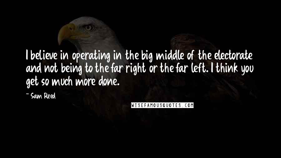 Sam Reed Quotes: I believe in operating in the big middle of the electorate and not being to the far right or the far left. I think you get so much more done.