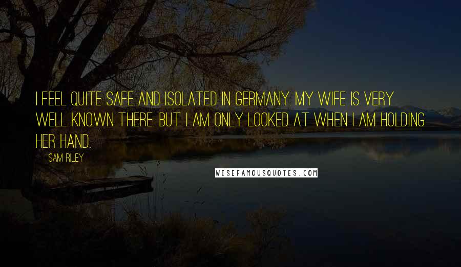 Sam Riley Quotes: I feel quite safe and isolated in Germany. My wife is very well known there. But I am only looked at when I am holding her hand.