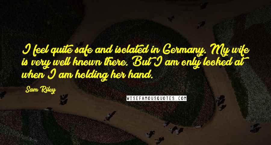 Sam Riley Quotes: I feel quite safe and isolated in Germany. My wife is very well known there. But I am only looked at when I am holding her hand.