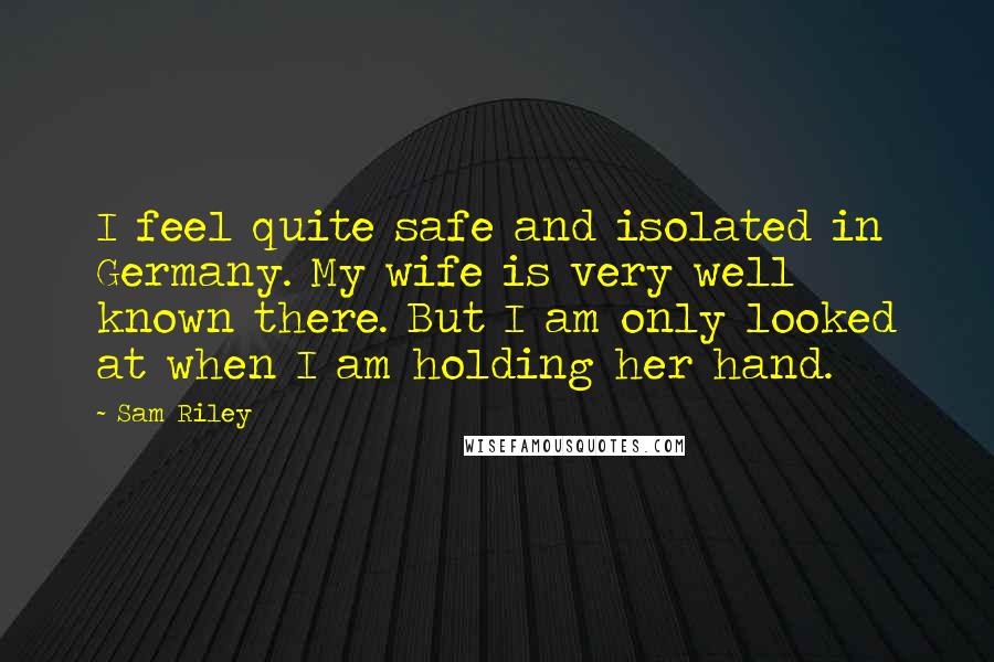 Sam Riley Quotes: I feel quite safe and isolated in Germany. My wife is very well known there. But I am only looked at when I am holding her hand.