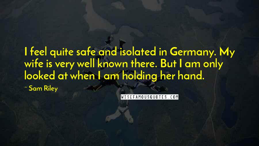 Sam Riley Quotes: I feel quite safe and isolated in Germany. My wife is very well known there. But I am only looked at when I am holding her hand.