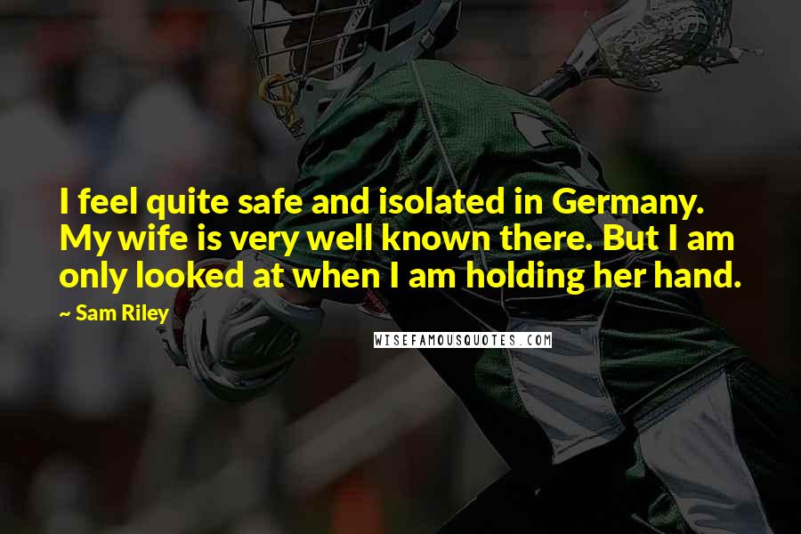 Sam Riley Quotes: I feel quite safe and isolated in Germany. My wife is very well known there. But I am only looked at when I am holding her hand.