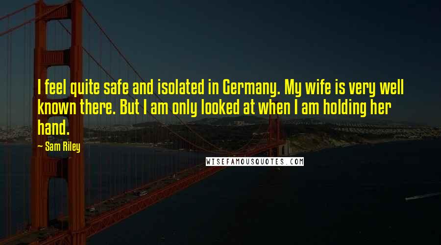 Sam Riley Quotes: I feel quite safe and isolated in Germany. My wife is very well known there. But I am only looked at when I am holding her hand.