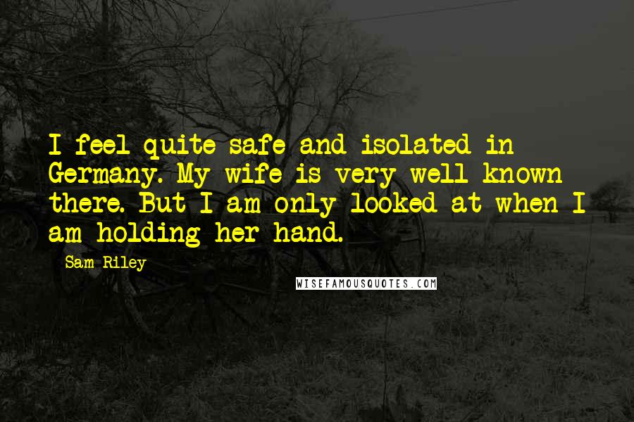 Sam Riley Quotes: I feel quite safe and isolated in Germany. My wife is very well known there. But I am only looked at when I am holding her hand.