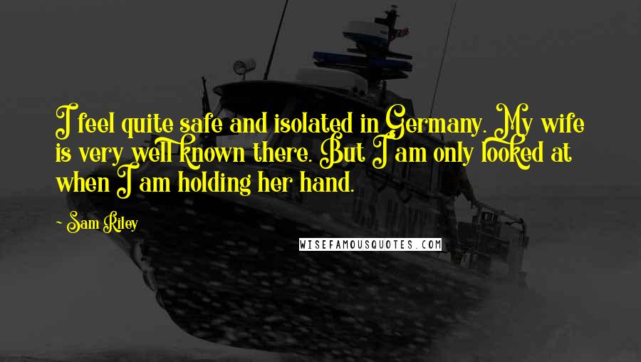 Sam Riley Quotes: I feel quite safe and isolated in Germany. My wife is very well known there. But I am only looked at when I am holding her hand.