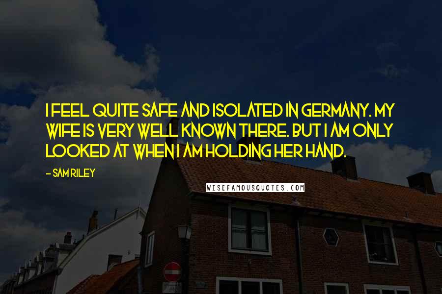 Sam Riley Quotes: I feel quite safe and isolated in Germany. My wife is very well known there. But I am only looked at when I am holding her hand.