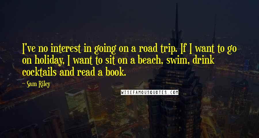 Sam Riley Quotes: I've no interest in going on a road trip. If I want to go on holiday, I want to sit on a beach, swim, drink cocktails and read a book.