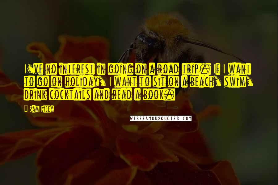 Sam Riley Quotes: I've no interest in going on a road trip. If I want to go on holiday, I want to sit on a beach, swim, drink cocktails and read a book.
