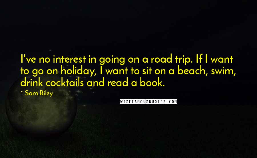 Sam Riley Quotes: I've no interest in going on a road trip. If I want to go on holiday, I want to sit on a beach, swim, drink cocktails and read a book.