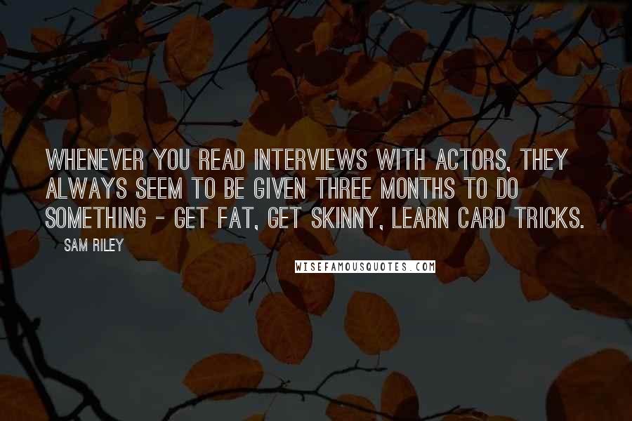 Sam Riley Quotes: Whenever you read interviews with actors, they always seem to be given three months to do something - get fat, get skinny, learn card tricks.