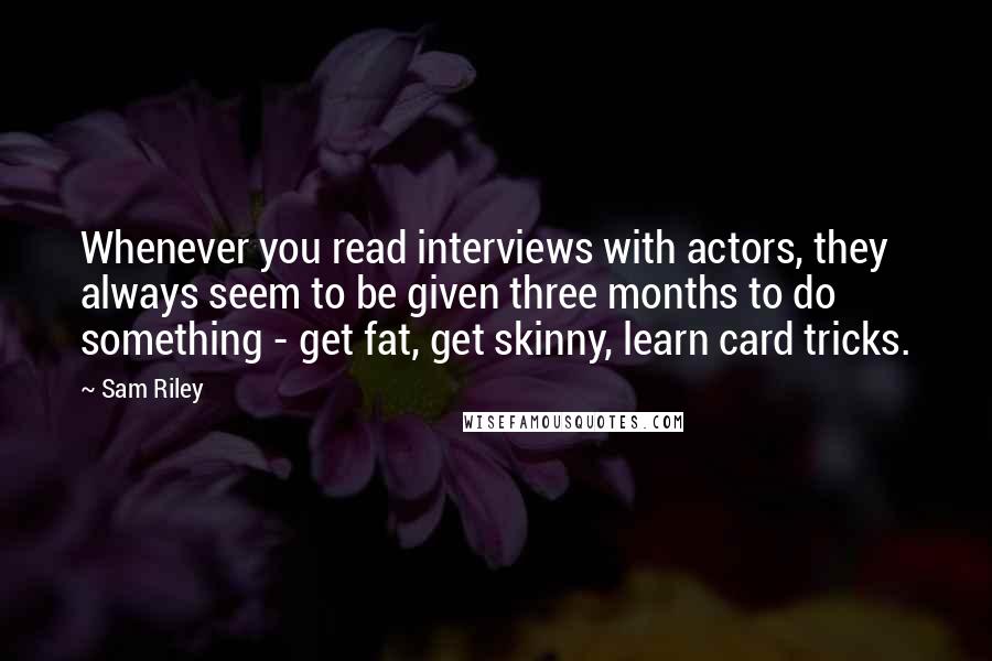 Sam Riley Quotes: Whenever you read interviews with actors, they always seem to be given three months to do something - get fat, get skinny, learn card tricks.