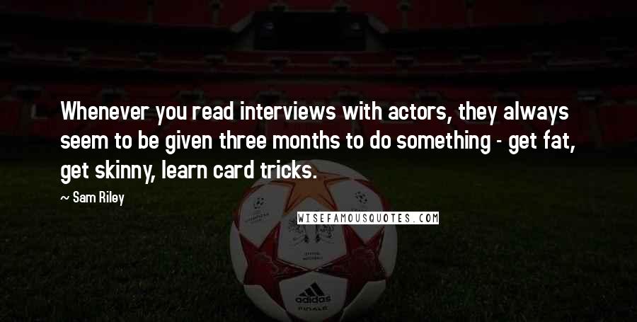 Sam Riley Quotes: Whenever you read interviews with actors, they always seem to be given three months to do something - get fat, get skinny, learn card tricks.