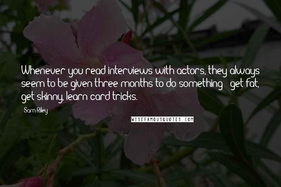 Sam Riley Quotes: Whenever you read interviews with actors, they always seem to be given three months to do something - get fat, get skinny, learn card tricks.