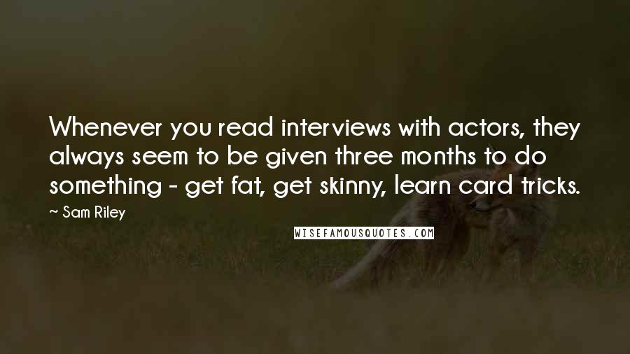 Sam Riley Quotes: Whenever you read interviews with actors, they always seem to be given three months to do something - get fat, get skinny, learn card tricks.