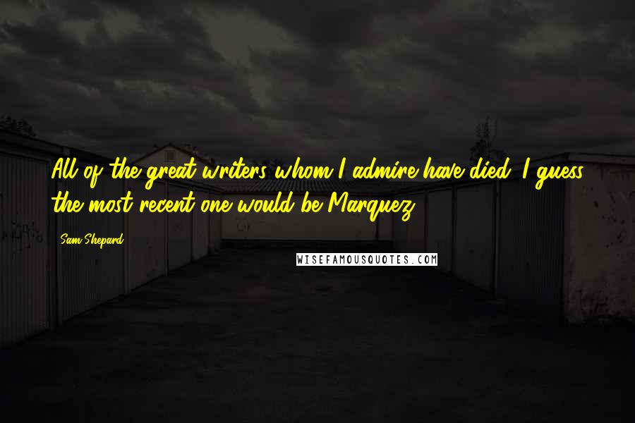 Sam Shepard Quotes: All of the great writers whom I admire have died. I guess the most recent one would be Marquez.