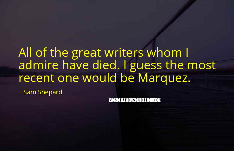 Sam Shepard Quotes: All of the great writers whom I admire have died. I guess the most recent one would be Marquez.