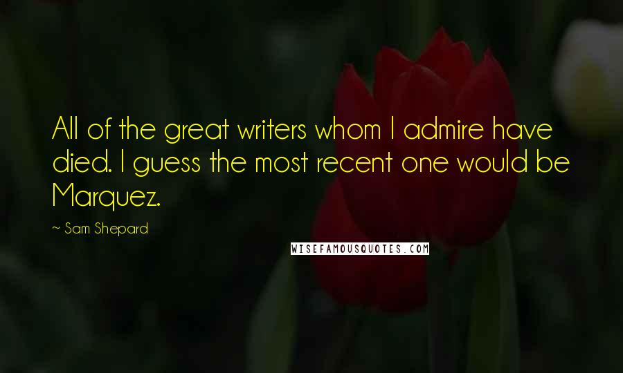 Sam Shepard Quotes: All of the great writers whom I admire have died. I guess the most recent one would be Marquez.