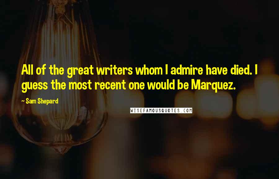 Sam Shepard Quotes: All of the great writers whom I admire have died. I guess the most recent one would be Marquez.