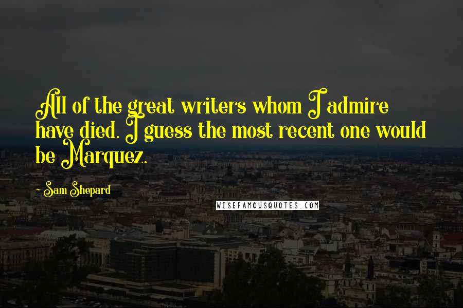Sam Shepard Quotes: All of the great writers whom I admire have died. I guess the most recent one would be Marquez.