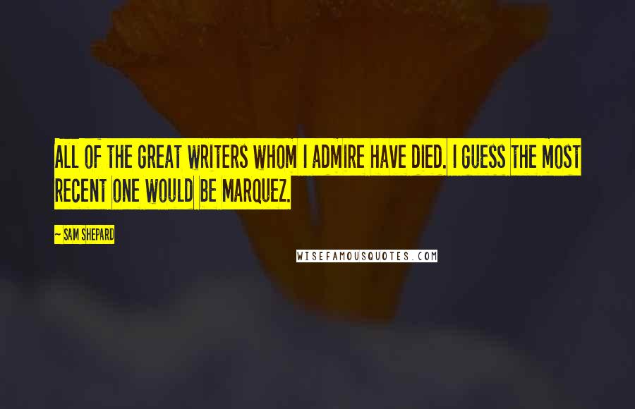 Sam Shepard Quotes: All of the great writers whom I admire have died. I guess the most recent one would be Marquez.
