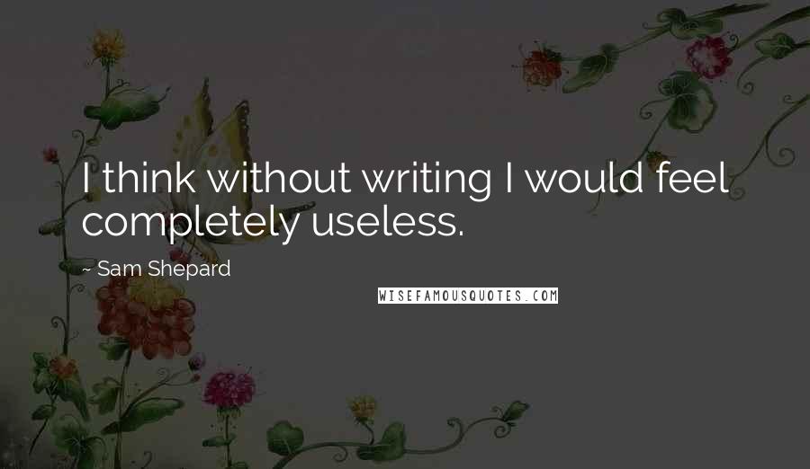 Sam Shepard Quotes: I think without writing I would feel completely useless.