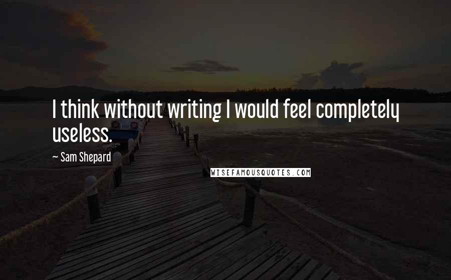 Sam Shepard Quotes: I think without writing I would feel completely useless.