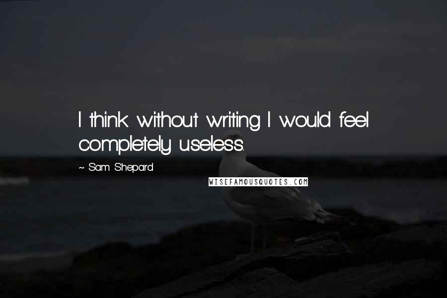 Sam Shepard Quotes: I think without writing I would feel completely useless.