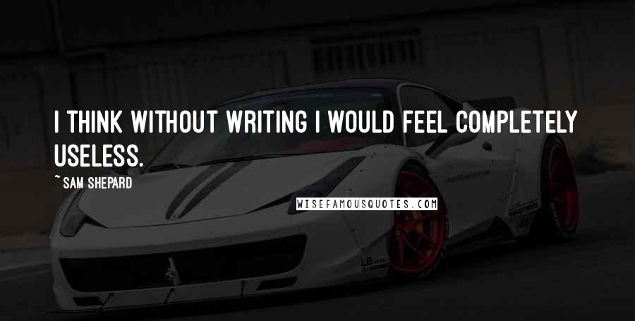 Sam Shepard Quotes: I think without writing I would feel completely useless.