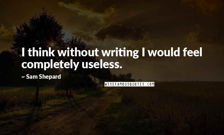 Sam Shepard Quotes: I think without writing I would feel completely useless.