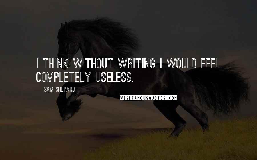 Sam Shepard Quotes: I think without writing I would feel completely useless.