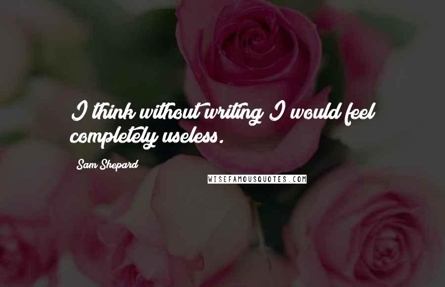 Sam Shepard Quotes: I think without writing I would feel completely useless.