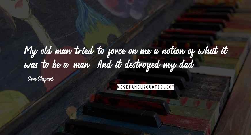 Sam Shepard Quotes: My old man tried to force on me a notion of what it was to be a 'man.' And it destroyed my dad.