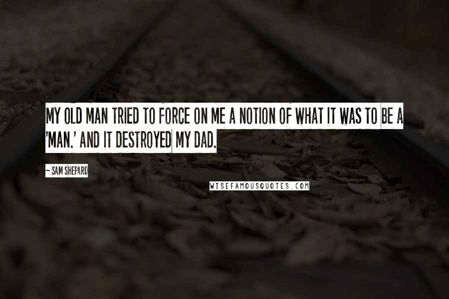 Sam Shepard Quotes: My old man tried to force on me a notion of what it was to be a 'man.' And it destroyed my dad.