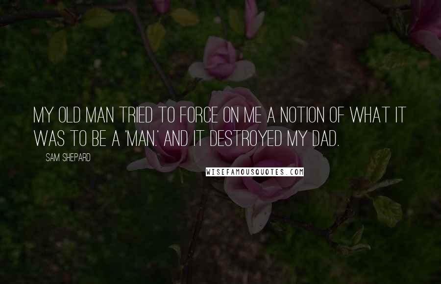 Sam Shepard Quotes: My old man tried to force on me a notion of what it was to be a 'man.' And it destroyed my dad.