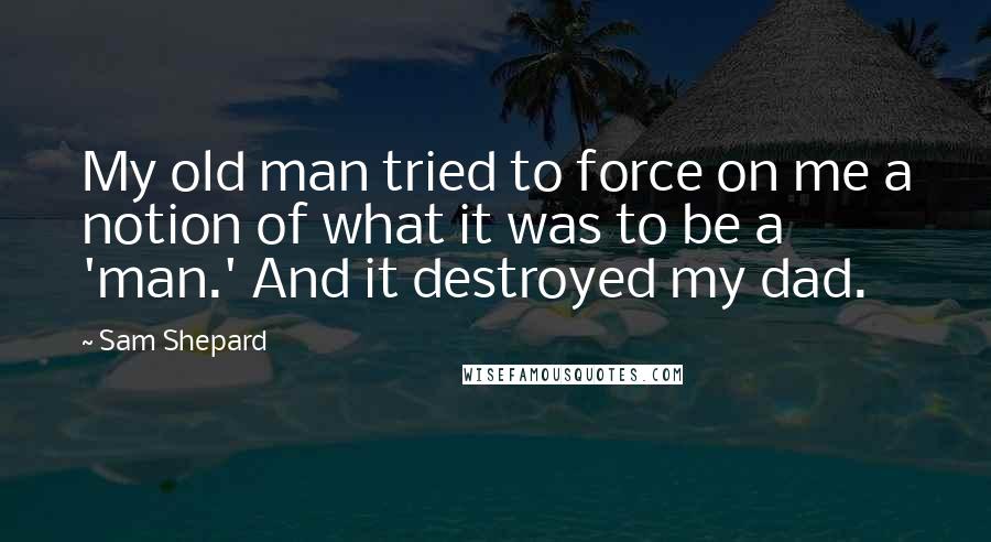 Sam Shepard Quotes: My old man tried to force on me a notion of what it was to be a 'man.' And it destroyed my dad.