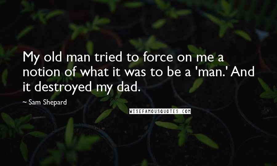 Sam Shepard Quotes: My old man tried to force on me a notion of what it was to be a 'man.' And it destroyed my dad.