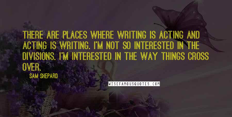 Sam Shepard Quotes: There are places where writing is acting and acting is writing. I'm not so interested in the divisions. I'm interested in the way things cross over.