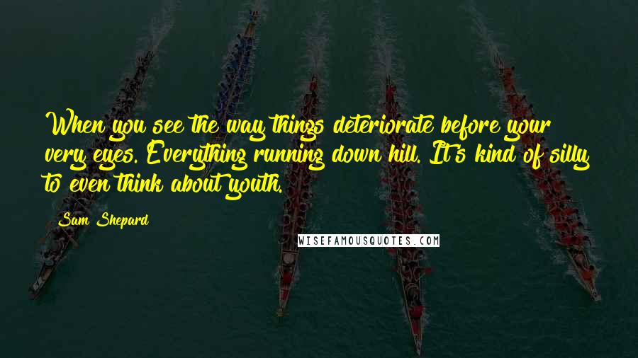 Sam Shepard Quotes: When you see the way things deteriorate before your very eyes. Everything running down hill. It's kind of silly to even think about youth.