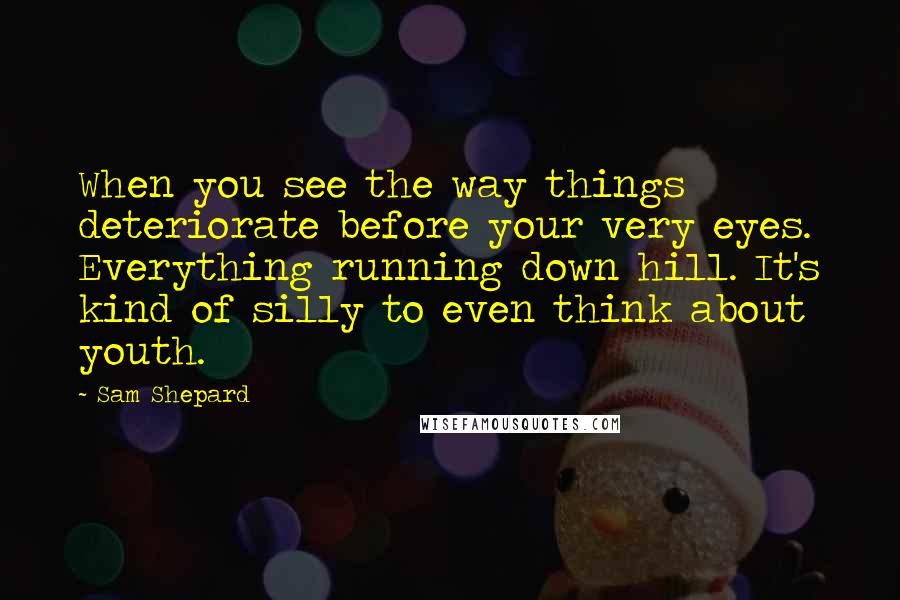 Sam Shepard Quotes: When you see the way things deteriorate before your very eyes. Everything running down hill. It's kind of silly to even think about youth.