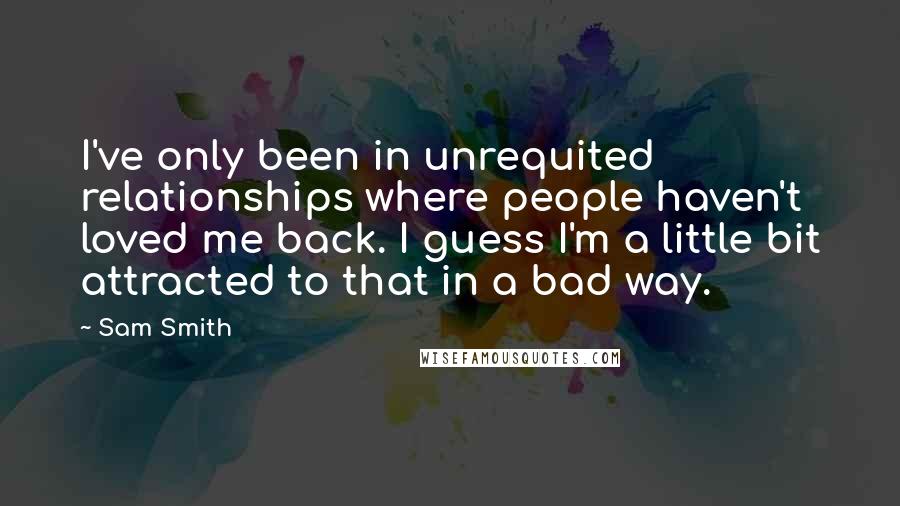 Sam Smith Quotes: I've only been in unrequited relationships where people haven't loved me back. I guess I'm a little bit attracted to that in a bad way.