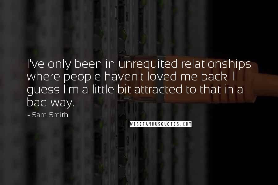 Sam Smith Quotes: I've only been in unrequited relationships where people haven't loved me back. I guess I'm a little bit attracted to that in a bad way.