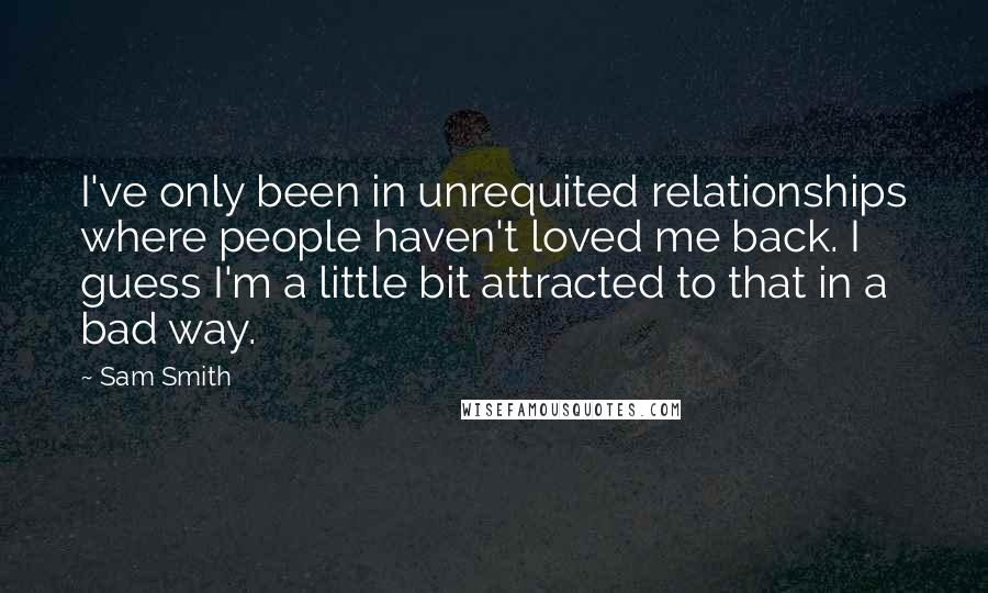 Sam Smith Quotes: I've only been in unrequited relationships where people haven't loved me back. I guess I'm a little bit attracted to that in a bad way.
