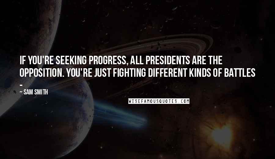 Sam Smith Quotes: If you're seeking progress, all presidents are the opposition. You're just fighting different kinds of battles -