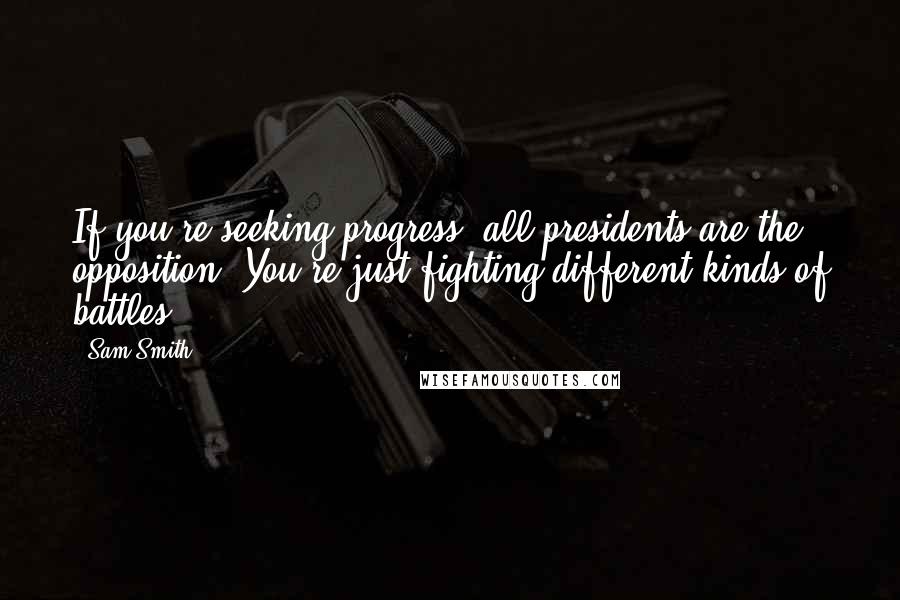 Sam Smith Quotes: If you're seeking progress, all presidents are the opposition. You're just fighting different kinds of battles -