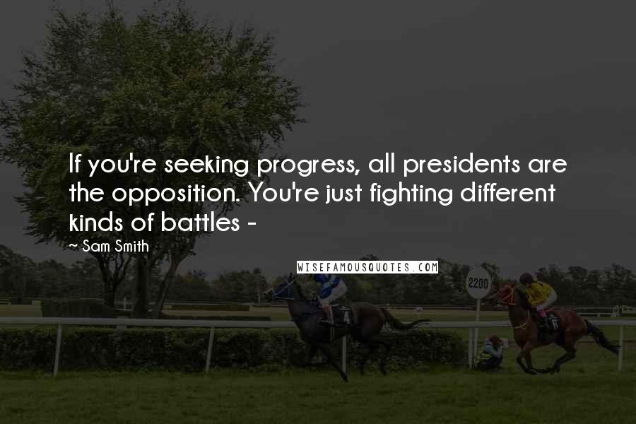 Sam Smith Quotes: If you're seeking progress, all presidents are the opposition. You're just fighting different kinds of battles -