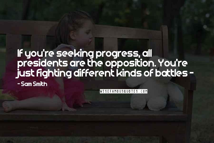 Sam Smith Quotes: If you're seeking progress, all presidents are the opposition. You're just fighting different kinds of battles -