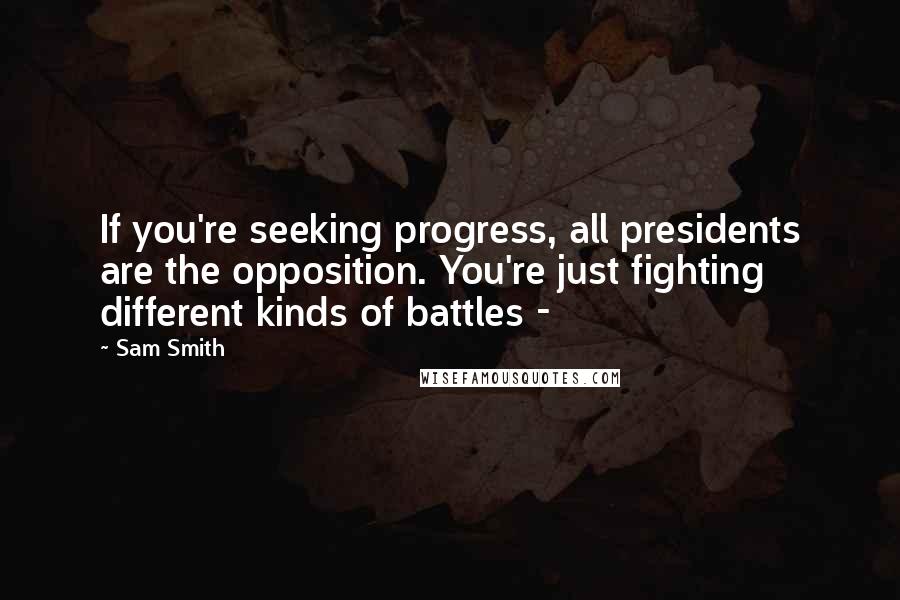 Sam Smith Quotes: If you're seeking progress, all presidents are the opposition. You're just fighting different kinds of battles -