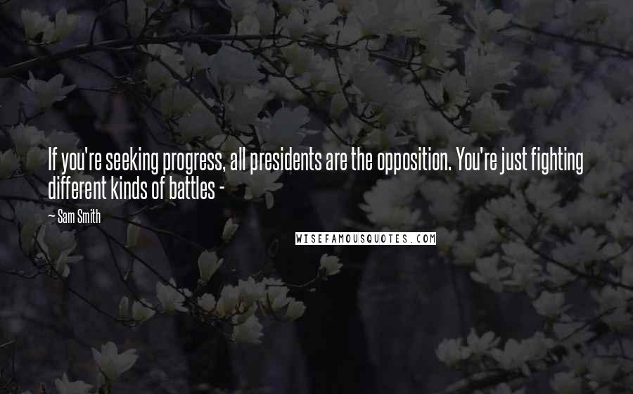 Sam Smith Quotes: If you're seeking progress, all presidents are the opposition. You're just fighting different kinds of battles -