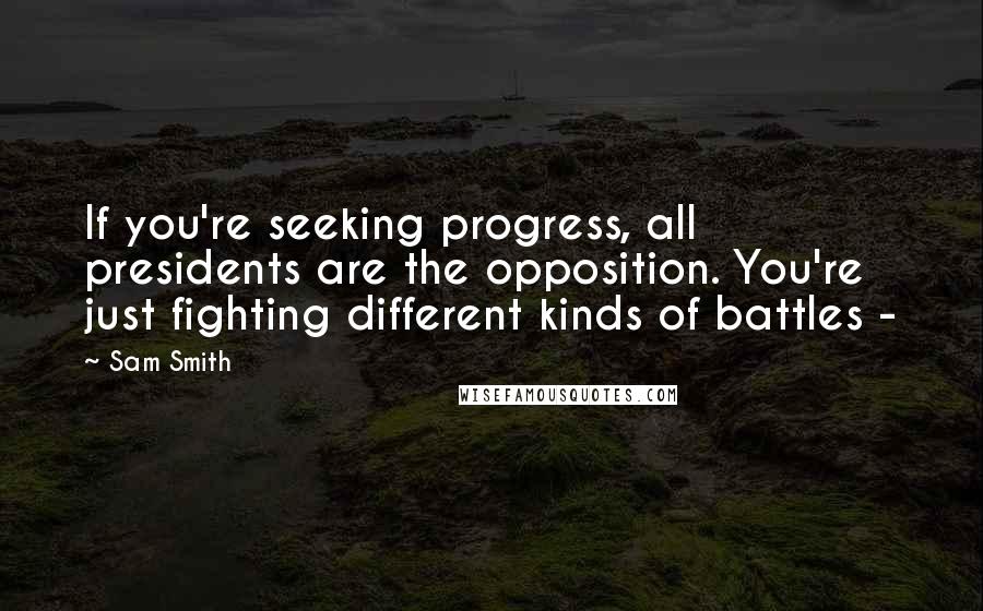 Sam Smith Quotes: If you're seeking progress, all presidents are the opposition. You're just fighting different kinds of battles -