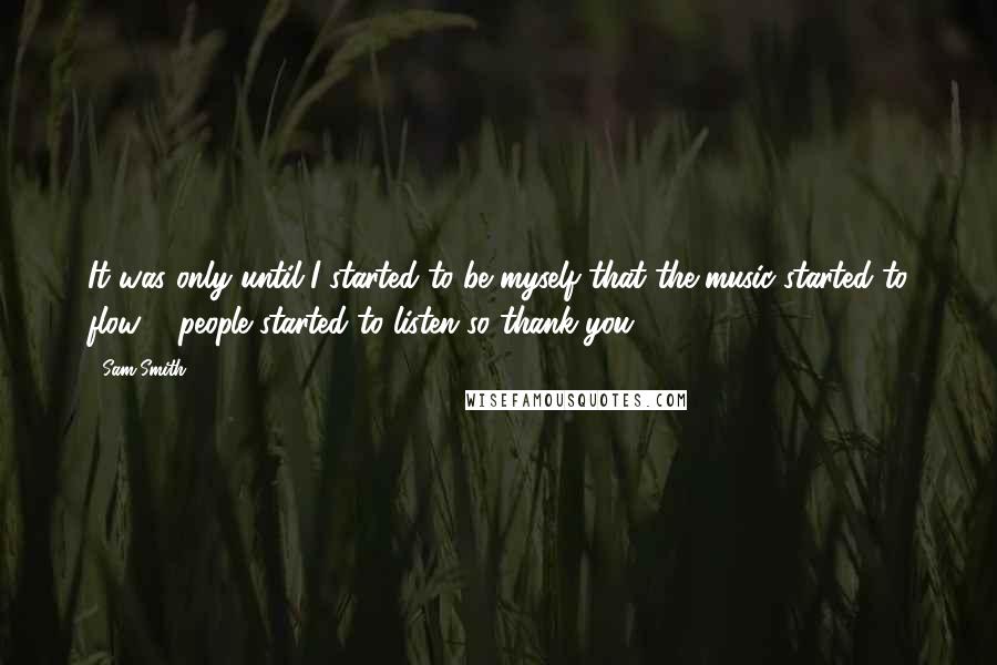 Sam Smith Quotes: It was only until I started to be myself that the music started to flow & people started to listen so thank you.